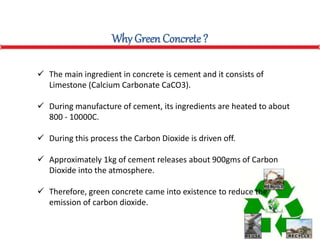 Why Green Concrete ?
 The main ingredient in concrete is cement and it consists of
Limestone (Calcium Carbonate CaCO3).
 During manufacture of cement, its ingredients are heated to about
800 - 10000C.
 During this process the Carbon Dioxide is driven off.
 Approximately 1kg of cement releases about 900gms of Carbon
Dioxide into the atmosphere.
 Therefore, green concrete came into existence to reduce the
emission of carbon dioxide.
 