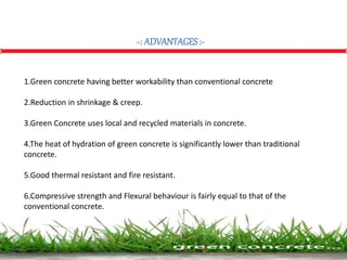 =: ADVANTAGES:-
1.Green concrete having better workability than conventional concrete.
2.Reduction in shrinkage & creep.
3.Green Concrete uses local and recycled materials in concrete.
4.The heat of hydration of green concrete is significantly lower than traditional
concrete.
5.Good thermal resistant and fire resistant.
6.Compressive strength and Flexural behaviour is fairly equal to that of the
conventional concrete.
 