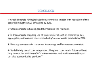 CONCLUSION
 Green concrete having reduced environmental impact with reduction of the
concrete industries CO2 emissions by 30%.
 Green concrete is having good thermal and fire resistant.
 In this concrete recycling use of waste material such as ceramic wastes,
aggregates, so increased concrete industry’s use of waste products by 20% .
 Hence green concrete consumes less energy and becomes economical.
 So definitely use of concrete product like green concrete in future will not
only reduce the emission of CO2 in environment and environmental impact
but also economical to produce.``
 
