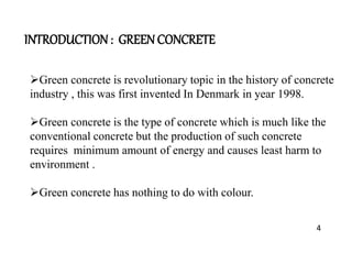 INTRODUCTION : GREEN CONCRETE
Green concrete is revolutionary topic in the history of concrete
industry , this was first invented In Denmark in year 1998.
Green concrete is the type of concrete which is much like the
conventional concrete but the production of such concrete
requires minimum amount of energy and causes least harm to
environment .
Green concrete has nothing to do with colour.
4
 