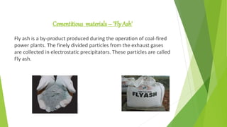 Cementitious materials – ‘Fly Ash’
Fly ash is a by-product produced during the operation of coal-fired
power plants. The finely divided particles from the exhaust gases
are collected in electrostatic precipitators. These particles are called
Fly ash.
 