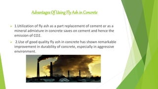 Advantages Of Using Fly Ash in Concrete
 1.Utilization of fly ash as a part replacement of cement or as a
mineral admixture in concrete saves on cement and hence the
emission of CO2.
 2.Use of good quality fly ash in concrete has shown remarkable
improvement in durability of concrete, especially in aggressive
environment.
 