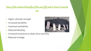 Some of the technical benefits of the use of fly ash in Green Concrete
are
 Higher ultimate strength
 Increased durability
 Improved workability
 Reduced bleeding
 Increased resistance to alkali-silica reactivity
 Reduced srinkage
 