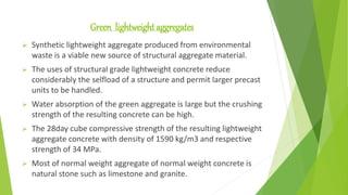 Green lightweight aggregates
 Synthetic lightweight aggregate produced from environmental
waste is a viable new source of structural aggregate material.
 The uses of structural grade lightweight concrete reduce
considerably the selfload of a structure and permit larger precast
units to be handled.
 Water absorption of the green aggregate is large but the crushing
strength of the resulting concrete can be high.
 The 28day cube compressive strength of the resulting lightweight
aggregate concrete with density of 1590 kg/m3 and respective
strength of 34 MPa.
 Most of normal weight aggregate of normal weight concrete is
natural stone such as limestone and granite.
 