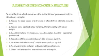 SUITABILITY OF GREEN CONCRETE IN STRUCTURES
Several factors which enhances the suitability of green concrete in
structures include:
 1. Reduce the dead weight of a structure of a facade from 5 tons to about 3.5
tons.
 2. Reduce crane age load; allow handling, lifting flexibility with lighter
weight.
 3. Good thermal and fire resistance, sound insulation than the traditional
granite rock.
 4. Reduction of the concrete industry's CO2-emission by 30 %.
 5. Increased concrete industry's use of waste products by 20%.
 6. No environmental pollution and sustainable development.
 7. Green concrete requires less maintenance and repairs.
 