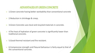 ADVANTAGES OF GREEN CONCRETE
 1.Green concrete having better workability than conventional concrete.
 2.Reduction in shrinkage & creep.
 3.Green Concrete uses local and recycled materials in concrete.
 4.The heat of hydration of green concrete is significantly lower than
traditional concrete.
 5.Good thermal resistant and fire resistant.
 6.Compressive strength and Flexural behaviour is fairly equal to that of
the conventional concrete.
 