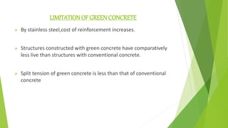 LIMITATION OF GREENCONCRETE
 By stainless steel,cost of reinforcement increases.
 Structures constructed with green concrete have comparatively
less live than structures with conventional concrete.
 Split tension of green concrete is less than that of conventional
concrete
 