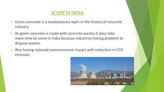 SCOPE IN INDIA
 Green concrete is a revolutionary topic in the history of concrete
industry.
 As green concrete is made with concrete wastes it does take
more time to come in India because industries having problem to
dispose wastes.
 Also having reduced environmental impact with reduction in CO2
emission.
 