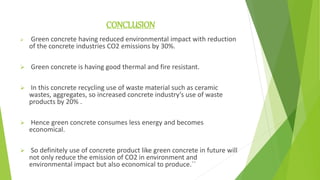 CONCLUSION
 Green concrete having reduced environmental impact with reduction
of the concrete industries CO2 emissions by 30%.
 Green concrete is having good thermal and fire resistant.
 In this concrete recycling use of waste material such as ceramic
wastes, aggregates, so increased concrete industry’s use of waste
products by 20% .
 Hence green concrete consumes less energy and becomes
economical.
 So definitely use of concrete product like green concrete in future will
not only reduce the emission of CO2 in environment and
environmental impact but also economical to produce.``
 