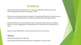 REFERRNCES
 Indian concrete journal volume 77-January- 2003-N0.-1Green concrete
technology by R.M. Swamy on page no. 878
 Green concrete using industrial wastes. Proceedings, National conferences on
advances in building materials. Vellore Institutes of technology, Vellore.
 Devdas Manoharan.p.Senthamarai.R.M. Concrete using ceramic insulators
scraps as coarse aggregates. Proceedings, 6th International conferences on
conc.
 Galvind, MunchPetersen, Green concrete structural concrete.
 Websites:-
 http://www.greenconcrete.dk/
 http://www.diamondbidewarehouse.com/green concrete.html.
 