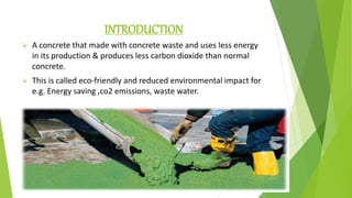 INTRODUCTION
 A concrete that made with concrete waste and uses less energy
in its production & produces less carbon dioxide than normal
concrete.
 This is called eco-friendly and reduced environmental impact for
e.g. Energy saving ,co2 emissions, waste water.
 