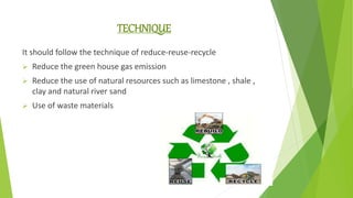 TECHNIQUE
It should follow the technique of reduce-reuse-recycle
 Reduce the green house gas emission
 Reduce the use of natural resources such as limestone , shale ,
clay and natural river sand
 Use of waste materials
 