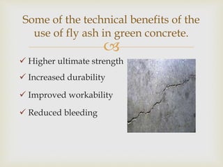 
 Higher ultimate strength
 Increased durability
 Improved workability
 Reduced bleeding
Some of the technical benefits of the
use of fly ash in green concrete.
 