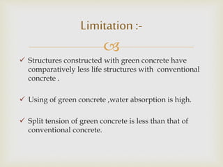 
 Structures constructed with green concrete have
comparatively less life structures with conventional
concrete .
 Using of green concrete ,water absorption is high.
 Split tension of green concrete is less than that of
conventional concrete.
Limitation :-
 