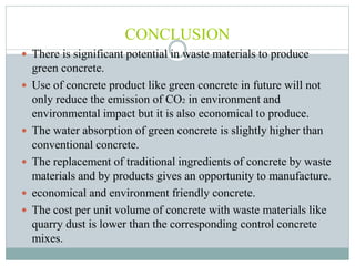 CONCLUSION
 There is significant potential in waste materials to produce
green concrete.
 Use of concrete product like green concrete in future will not
only reduce the emission of CO2 in environment and
environmental impact but it is also economical to produce.
 The water absorption of green concrete is slightly higher than
conventional concrete.
 The replacement of traditional ingredients of concrete by waste
materials and by products gives an opportunity to manufacture.
 economical and environment friendly concrete.
 The cost per unit volume of concrete with waste materials like
quarry dust is lower than the corresponding control concrete
mixes.
 