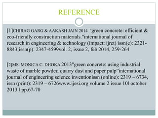 REFERENCE
[1]CHIRAG GARG & AAKASH JAIN 2014 ''green concrete: efficient &
eco-friendly construction materials."international journal of
research in engineering & technology (impact: ijret) issn(e): 2321-
8843;issn(p): 2347-4599vol. 2, issue 2, feb 2014, 259-264
[2]MS. MONICA C. DHOKA 2013"green concrete: using industrial
waste of marble powder, quarry dust and paper pulp”international
journal of engineering science inventionissn (online): 2319 – 6734,
issn (print): 2319 – 6726www.ijesi.org volume 2 issue 10ǁ october
2013 ǁ pp.67-70
 