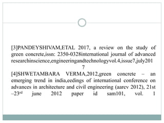 [3]PANDEYSHIVAM,ETAL 2017, a review on the study of
green concrete,issn: 2350-0328international journal of advanced
researchinscience,engineeringandtechnologyvol.4,issue7,july201
7
[4]SHWETAMBARA VERMA,2012,green concrete – an
emerging trend in india,eedings of international conference on
advances in architecture and civil engineering (aarcv 2012), 21st
–23rd june 2012 paper id sam101, vol. 1
 