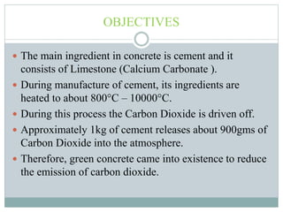 OBJECTIVES
 The main ingredient in concrete is cement and it
consists of Limestone (Calcium Carbonate ).
 During manufacture of cement, its ingredients are
heated to about 800°C – 10000°C.
 During this process the Carbon Dioxide is driven off.
 Approximately 1kg of cement releases about 900gms of
Carbon Dioxide into the atmosphere.
 Therefore, green concrete came into existence to reduce
the emission of carbon dioxide.
 