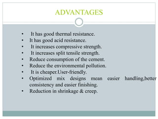 ADVANTAGES
• It has good thermal resistance.
• It has good acid resistance.
• It increases compressive strength.
• It increases split tensile strength.
• Reduce consumption of the cement.
• Reduce the environmental pollution.
• It is cheaper.User-friendly.
• Optimized mix designs mean easier handling,better
consistency and easier finishing.
• Reduction in shrinkage & creep.
 