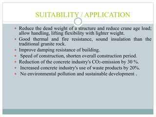 SUITABILITY / APPLICATION
 Reduce the dead weight of a structure and reduce crane age load;
allow handling, lifting flexibility with lighter weight.
 Good thermal and fire resistance, sound insulation than the
traditional granite rock.
 Improve damping resistance of building.
 Speed of construction, shorten overall construction period.
 Reduction of the concrete industry's CO2-emission by 30 %.
 Increased concrete industry's use of waste products by 20%.
 No environmental pollution and sustainable development .
 