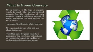 What is Green Concrete
• Green concrete is the type of concrete
which is much like the conventional
concrete but the production of such
concrete require a minimum amount of
energy and causes the least harm to the
environment.
• using eco-friendly materials in concrete.
• Green concrete is very often and also
cheap to produce.
• The other name for green concrete is
resource saving structures with reduced
environmental impact for e.g. Energy
saving, co2 emissions, waste water.
 