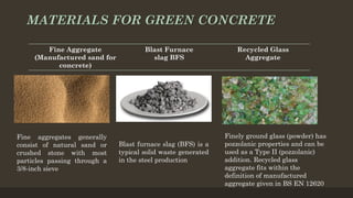 MATERIALS FOR GREEN CONCRETE
Fine Aggregate
(Manufactured sand for
concrete)
Blast Furnace
slag BFS
Recycled Glass
Aggregate
Fine aggregates generally
consist of natural sand or
crushed stone with most
particles passing through a
3/8-inch sieve
Blast furnace slag (BFS) is a
typical solid waste generated
in the steel production
Finely ground glass (powder) has
pozzolanic properties and can be
used as a Type II (pozzolanic)
addition. Recycled glass
aggregate fits within the
definition of manufactured
aggregate given in BS EN 12620
 