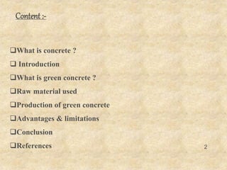 Content :-
What is concrete ?
 Introduction
What is green concrete ?
Raw material used
Production of green concrete
Advantages & limitations
Conclusion
References 2
 