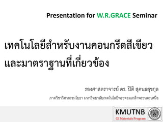 Presentation for W.R.GRACE Seminar

เทคโนโลยีสำหรับงำนคอนกรีตสีเขียว
และมำตรำฐำนที่เกี่ยวข้อง
รองศาสตราจารย์ ดร. ปิ ติ สุคนธสุขกุล
ภาควิชาวิศวกรรมโยธา มหาวิทยาลัยเทคโนโลยีพระจอมเกล้ าพระนครเหนือ
Chairman TC4, Thailand Concrete Association

 