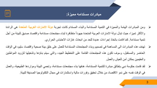 ‫مميزة‬ ‫مستدامه‬ ‫مبادرات‬:
3
‫ومن‬‫المبادرات‬‫الهامة‬‫والمميزة‬‫في‬‫التنمية‬‫المستدامة‬‫والبناء‬‫المستدام‬‫كانت‬‫تجربة‬‫دولة‬‫االمارات‬‫العربية‬‫المتحدة‬‫هي‬‫الرائدة‬
‫واألكثر‬،‫تميزا‬‫حيث‬‫تبذل‬‫دولة‬‫االمارات‬‫العربية‬‫المتحدة‬ً‫ا‬‫ا‬‫جهود‬‫متظافرة‬‫لبناء‬‫مجتمعات‬‫مستدامة‬‫واقتصاد‬‫صديق‬‫للبيئة‬‫من‬‫أجل‬
‫تنمية‬‫مستدامة‬.‫كما‬‫قامت‬‫باتخاذ‬‫إجراءات‬‫عديدة‬‫للحد‬‫من‬‫انبعاث‬‫غازات‬‫االحتباس‬‫الحراري‬.
‫تهدف‬‫هذه‬‫المبادرات‬‫الى‬‫المساهمة‬‫في‬‫تصميم‬‫وبناء‬‫المجتمعات‬‫المستدامة‬‫للعمل‬‫على‬‫خلق‬‫بيئة‬‫صحية‬‫واقتصاد‬‫س‬،‫ليم‬‫في‬‫الوقت‬
‫الحاضر‬،‫والمستقبل‬‫وسوف‬‫تكون‬‫هذه‬‫المجتمعات‬‫القائمة‬‫على‬‫التخطيط‬،‫الجيد‬‫والتي‬‫سيتم‬‫بناؤها‬‫وتشغيلها‬‫لت‬‫زويد‬‫المواطنين‬
‫والمقيمين‬‫بمكان‬‫آمن‬‫للعيش‬‫والعمل‬.
‫لقد‬‫قامت‬‫حكومة‬‫دبي‬‫بإطالق‬‫مبادرة‬‫للتنمية‬،‫المستدامة‬‫هدفها‬‫بناء‬‫مجتمعات‬،‫مستدامة‬‫وتحمي‬‫البيئة‬‫ومواردها‬‫الطبي‬‫عية‬،‫والعمل‬
‫في‬‫الوقت‬‫نفسه‬‫على‬‫نمو‬‫االقتصاد‬‫من‬‫خالل‬‫تحقيق‬‫وفورات‬‫مالية‬‫واستثمارات‬‫في‬‫مجال‬‫التكنولوجيا‬‫الصديقة‬‫ل‬‫لبيئة‬.
 