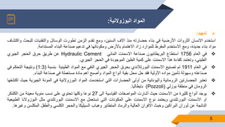 ‫البوزوالنية‬ ‫المواد‬:
5
‫تمهيد‬:
‫استخدم‬‫االنسان‬‫الثروات‬‫األرضية‬‫في‬‫بناء‬‫حضارته‬‫منذ‬‫االف‬،‫السنين‬‫ومع‬‫تقدم‬‫الزمن‬‫تطورت‬‫الوسائل‬‫والتقنيات‬‫ل‬‫لبحث‬‫واكتشاف‬
‫مواد‬‫بناء‬،‫جديدة‬‫ومع‬‫االستخدم‬‫المفرط‬‫للموارد‬‫زاد‬‫االهتمام‬‫باألرض‬‫ومكوناتها‬‫في‬‫تدعيم‬‫صناعة‬‫البناء‬‫المستدامة‬.
‫في‬‫العام‬1756‫استطاع‬‫البريطانيون‬‫صناعة‬‫االسمنت‬‫المائي‬Hydraulic Cement‫عن‬‫طريق‬‫حرق‬‫الحجر‬‫الجيري‬
،‫الطيني‬‫وتعتمد‬‫كفاءة‬‫هذا‬‫االسمنت‬‫على‬‫كمية‬‫الطين‬‫الموجودة‬‫في‬‫الحجر‬‫الجيري‬.
‫في‬‫العام‬1911‫تم‬‫تصنيع‬‫االسمنت‬‫البورتالندي‬‫بحرق‬‫الحجر‬‫الجيري‬‫النقي‬‫مع‬‫المواد‬‫الطينية‬‫بنسبة‬(1:3)‫ونتيجة‬‫التحكم‬‫في‬
‫صناعته‬‫وسهولة‬‫تأمين‬‫مواده‬‫األولية‬‫فقد‬‫حل‬‫محل‬‫بقية‬‫أنواع‬‫المواد‬‫وأصبح‬‫أهم‬‫مادة‬‫مستعملة‬‫في‬‫صناعة‬‫البناء‬.
‫تعتبر‬‫الحضارتين‬‫الرومانية‬‫واليونانية‬‫من‬‫أولى‬‫الحضارات‬‫التي‬‫استخدمت‬‫المواد‬‫البوزوالنية‬‫في‬‫المونة‬‫الجير‬‫ية‬‫حيث‬‫اكتشفها‬
‫الرومان‬‫في‬‫منطقة‬‫بوزلي‬(Pozzoli)‫بايطاليا‬.
‫يوجد‬‫أنواع‬‫كثيرة‬‫من‬‫االسمنت‬‫حيث‬‫أشارت‬‫المواصفات‬‫القياسية‬‫الى‬27‫نوعا‬‫وكلها‬‫تحتوي‬‫على‬‫نسب‬‫مئوية‬‫معينة‬‫من‬‫الكلنكر‬
‫او‬‫االسمنت‬‫البورتلندي‬‫ويعتمد‬‫نوع‬‫االسمنت‬‫على‬‫المكونات‬‫التي‬‫تستعمل‬‫مع‬‫االسمنت‬‫البورتلندي‬‫مثل‬‫البوزو‬‫النا‬‫الطبيعية‬
‫الناتجة‬‫عن‬‫ثوران‬‫البراكين‬‫وخبث‬‫االفران‬‫العالية‬‫والرماد‬‫المتطاير‬‫وهباب‬‫السيليكا‬‫والحجر‬‫الكلسي‬‫والطفل‬‫الم‬‫كلسن‬‫وغيرها‬.
 