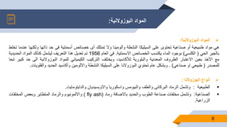 ‫البوزوالنية‬ ‫المواد‬:
6
‫البوزوالنية‬ ‫المواد‬:
‫هي‬‫مواد‬‫طىبيعية‬‫أو‬‫صناعية‬‫تحتوى‬‫على‬‫السيليكا‬‫النشطة‬‫وألومينا‬‫وال‬‫تمتلك‬‫أى‬‫خصائص‬‫أسمنتية‬‫فى‬‫حد‬‫ذاتها‬‫و‬‫لكنها‬‫عندما‬‫تخلط‬
‫بالجير‬‫الحي‬(‫الكلسي‬)‫بوجود‬‫الماء‬‫يكتسب‬‫الخصائص‬‫االسمنتية‬.‫في‬‫العام‬1956‫تم‬‫تعديل‬‫هذا‬‫التعريف‬‫ليشمل‬‫كذلك‬‫المواد‬‫الحديدية‬
‫مع‬‫األخذ‬‫بعين‬‫االعتبار‬‫الظروف‬‫المعدنية‬‫والبلورية‬،‫لألكاسيد‬‫ويختلف‬‫التركيب‬‫الكيميائي‬‫للمواد‬‫البوزوالنية‬‫ال‬‫ى‬‫حد‬‫كبير‬‫تبعا‬
‫للمصدر‬(‫طبيعي‬‫او‬‫صناعي‬).‫وبشكل‬‫عام‬‫تحتوي‬‫البوزوالنا‬‫على‬‫السيليكا‬‫النشطة‬‫واأللومين‬‫وأكاسيد‬‫الحديد‬‫والق‬‫لويات‬.
‫أنواع‬‫البوزوالنا‬:
‫الطبيعية‬:‫وتشمل‬‫الرماد‬‫البركانى‬‫والطف‬‫والبيومس‬‫واسكوريا‬‫واالوبسيديان‬‫والدايتومايت‬.
‫الصناعية‬:‫وتشمل‬‫مخلفات‬‫صناعة‬‫الطوب‬‫والحديد‬‫باالضافة‬‫رماد‬fly ash))‫وااللمونيوم‬‫والرماد‬‫المتطاير‬‫وبعض‬‫المخلفات‬
‫الزراعية‬.
 