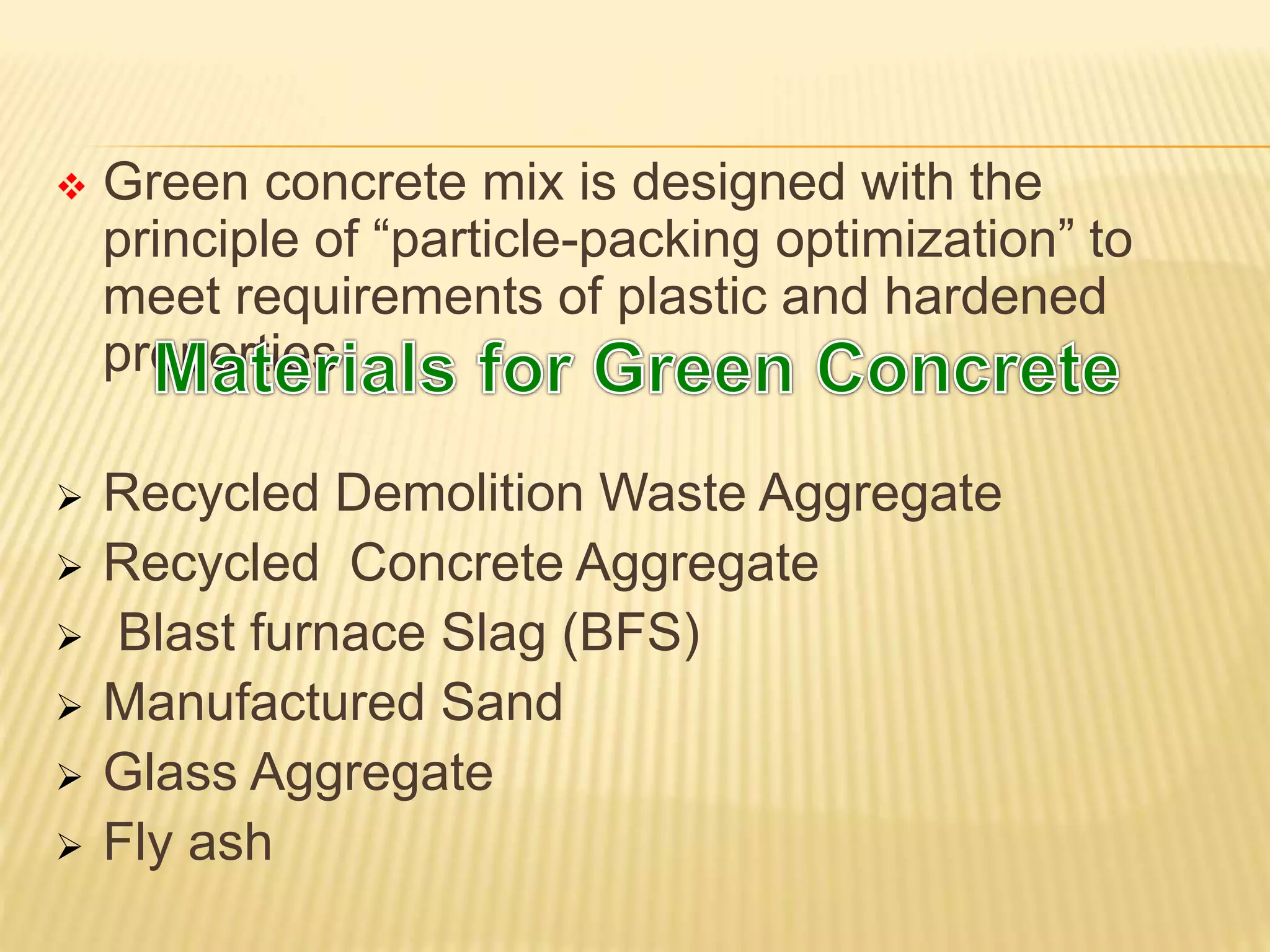  Green concrete mix is designed with the
principle of “particle-packing optimization” to
meet requirements of plastic and hardened
properties
 Recycled Demolition Waste Aggregate
 Recycled Concrete Aggregate
 Blast furnace Slag (BFS)
 Manufactured Sand
 Glass Aggregate
 Fly ash
 