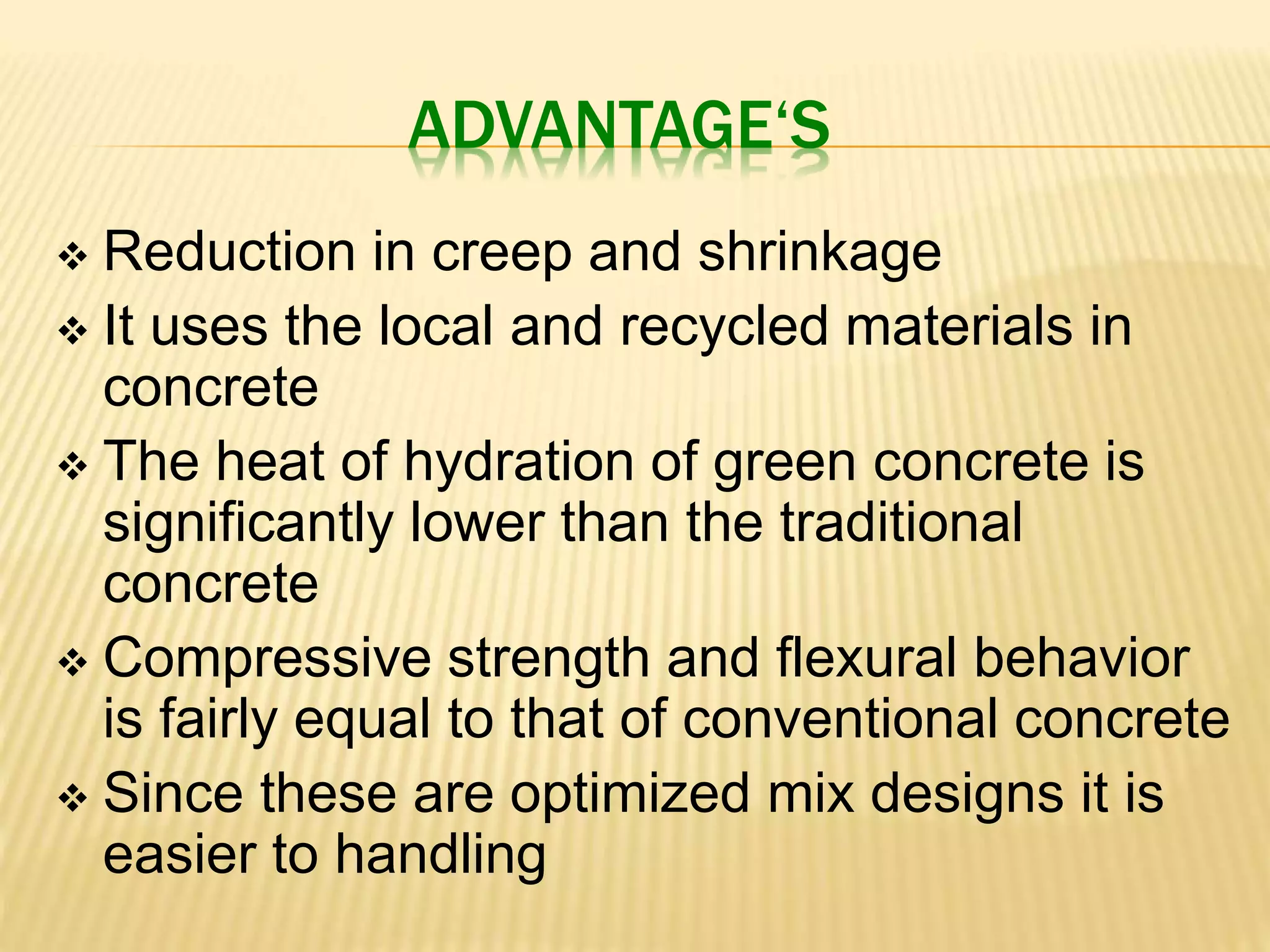 ADVANTAGE‘S
 Reduction in creep and shrinkage
 It uses the local and recycled materials in
concrete
 The heat of hydration of green concrete is
significantly lower than the traditional
concrete
 Compressive strength and flexural behavior
is fairly equal to that of conventional concrete
 Since these are optimized mix designs it is
easier to handling
 