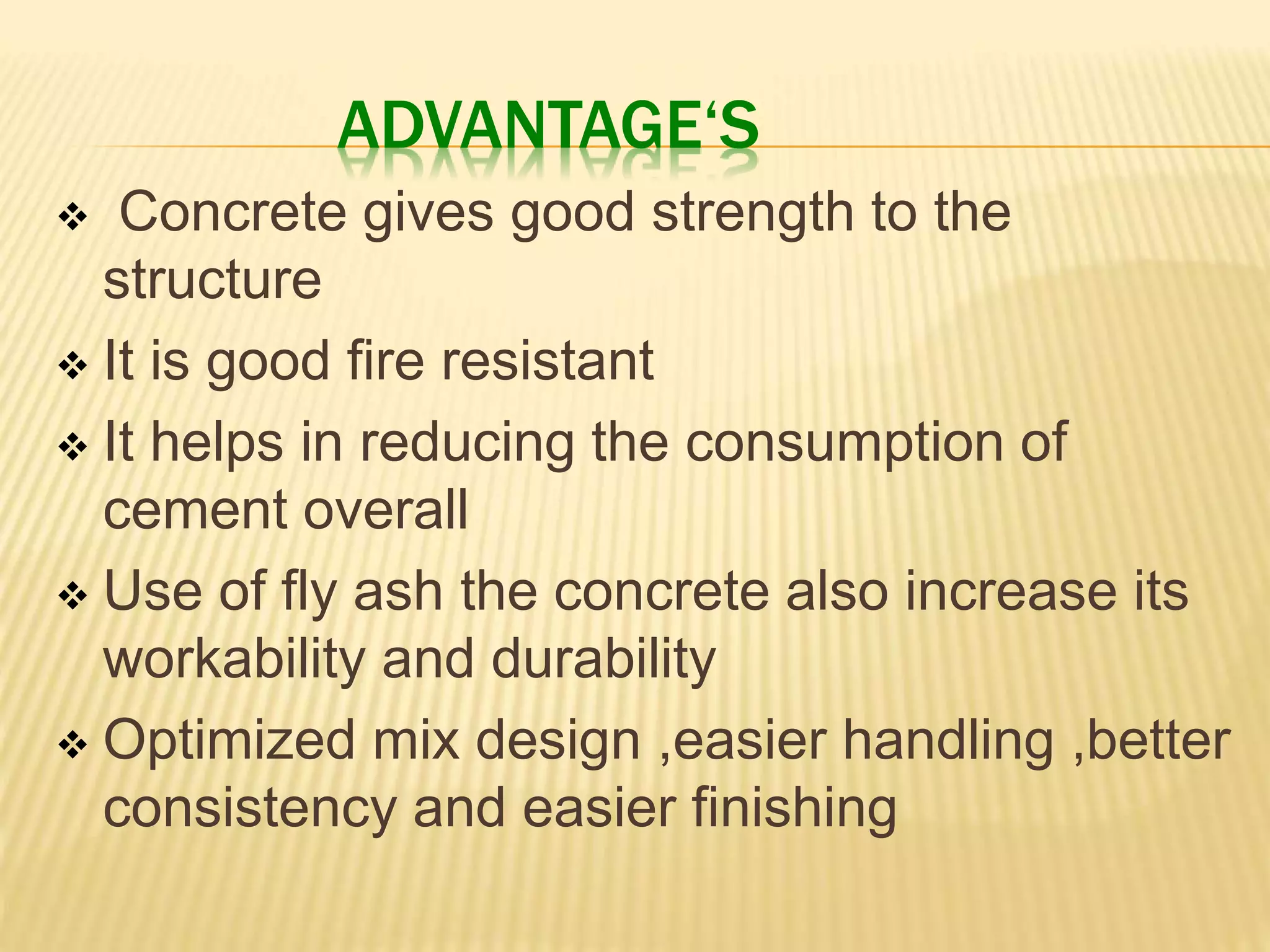 ADVANTAGE‘S
 Concrete gives good strength to the
structure
 It is good fire resistant
 It helps in reducing the consumption of
cement overall
 Use of fly ash the concrete also increase its
workability and durability
 Optimized mix design ,easier handling ,better
consistency and easier finishing
 