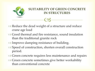 
 Reduce the dead weight of a structure and reduce
crane age load
 Good thermal and fire resistance, sound insulation
than the traditional granite rock
 Improve damping resistance of building.
 Speed of construction, shorten overall construction
period.
 Green concrete requires less maintenance and repairs
 Green concrete sometimes give better workability
than conventional concrete
SUITABILITY OF GREEN CONCRETE
IN STRUCTURES
 