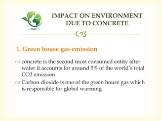 
 concrete is the second most consumed entity after
water it accounts for around 5% of the world‘s total
CO2 emission
 Carbon dioxide is one of the green house gas which
is responsible for global warming
IMPACT ON ENVIRONMENT
DUE TO CONCRETE
1. Green house gas emission
 