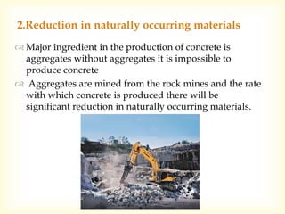  Major ingredient in the production of concrete is
aggregates without aggregates it is impossible to
produce concrete
 Aggregates are mined from the rock mines and the rate
with which concrete is produced there will be
significant reduction in naturally occurring materials.
2.Reduction in naturally occurring materials
 