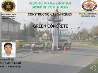 GREEN CONCRETE
Prepared By:
MD AMANULLAH
CIVIL ENGINEER
DEEPSHIKHA KALA
SANSTHAN GROUP
OF INSTITUTIONS
RAJASTHAN TECHNICAL
UNIVERSITY KOTA
DEEPSHIKHA KALA SANSTHAN
GROUP OF INSTITUTIONS
CONSTRUCTION TECHNIQUES
 