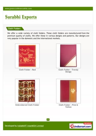 Cloth Folder:

We offer a wide variety of cloth folders. These cloth folders are manufactured from the
premium quality of cloths. We offer these in various designs and patterns. Our designs are
very popular in the domestic and the international markets.




            Cloth Folder - Red                          Cloth Folder - Trendy
                                                               Design




        Embroidered Cloth Folder                        Cloth Folder - Pink &
                                                               Yellow
 