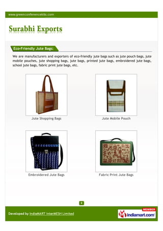 Eco-Friendly Jute Bags:

We are manufacturers and exporters of eco-friendly jute bags such as jute pouch bags, jute
mobile pouches, jute shopping bags, jute bags, printed jute bags, embroidered jute bags,
school jute bags, fabric print jute bags, etc.




            Jute Shopping Bags                           Jute Mobile Pouch




          Embroidered Jute Bags                        Fabric Print Jute Bags
 