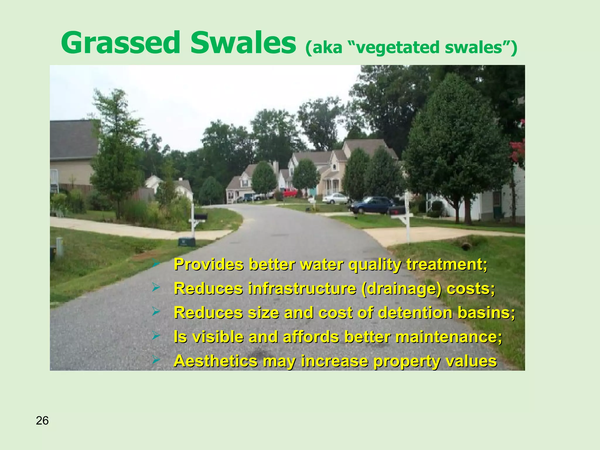 Grassed Swales  (aka “vegetated swales”) Provides better water quality treatment; Reduces infrastructure (drainage) costs; Reduces size and cost of detention basins; Is visible and affords better maintenance; Aesthetics may increase property values 