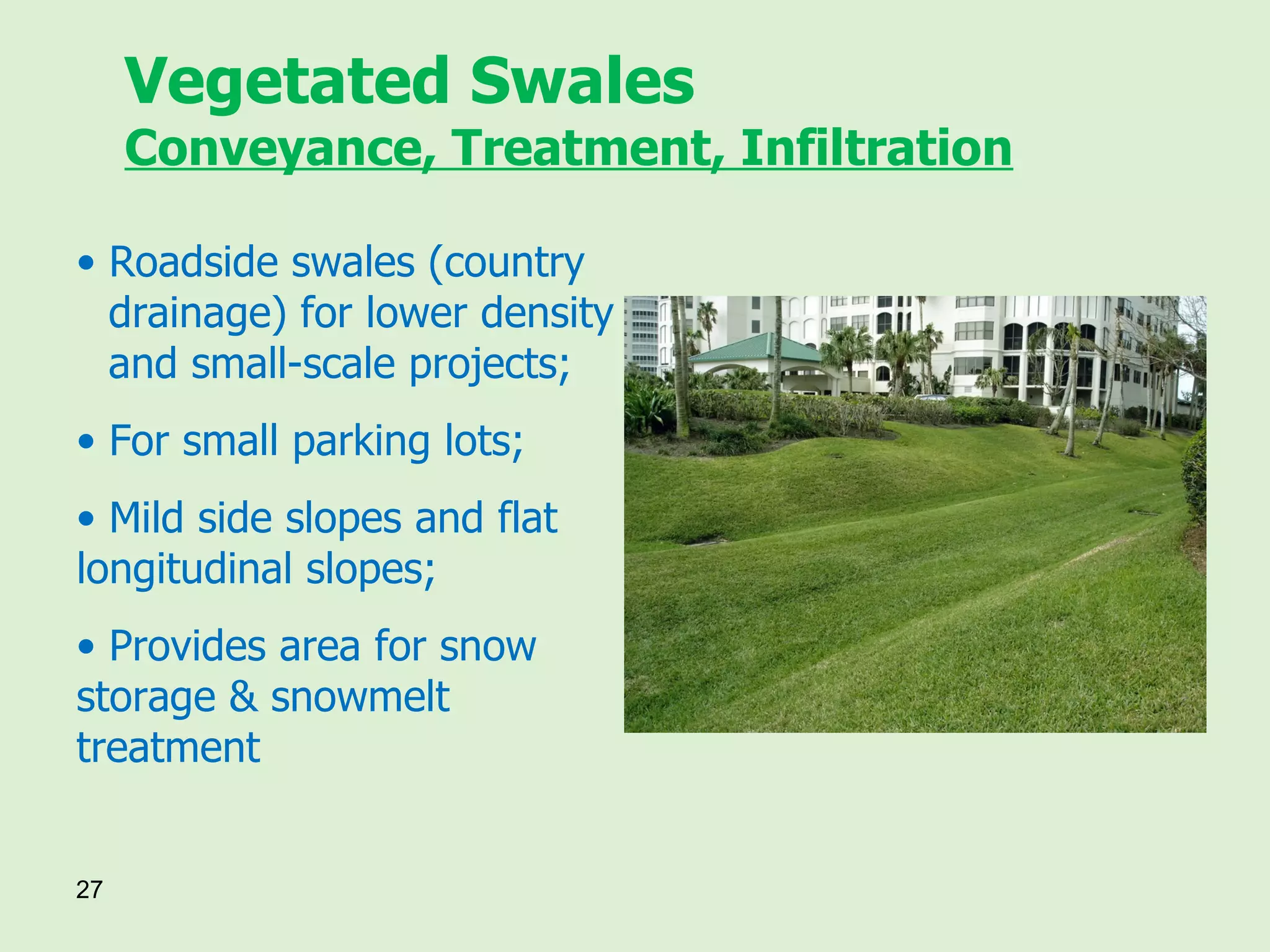 Vegetated Swales Conveyance, Treatment, Infiltration Roadside swales (country  drainage) for lower density  and small-scale projects; For small parking lots; Mild side slopes and flat  longitudinal slopes; Provides area for snow  storage & snowmelt  treatment 