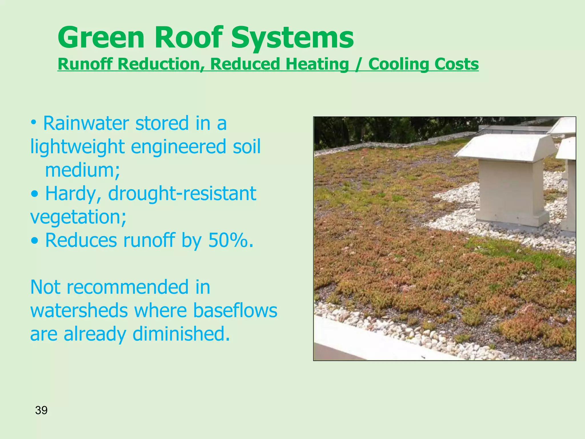 Green Roof Systems Runoff Reduction, Reduced Heating / Cooling Costs Rainwater stored in a  lightweight engineered soil  medium; Hardy, drought-resistant  vegetation; Reduces runoff by 50%. Not recommended in watersheds where baseflows are already diminished. 