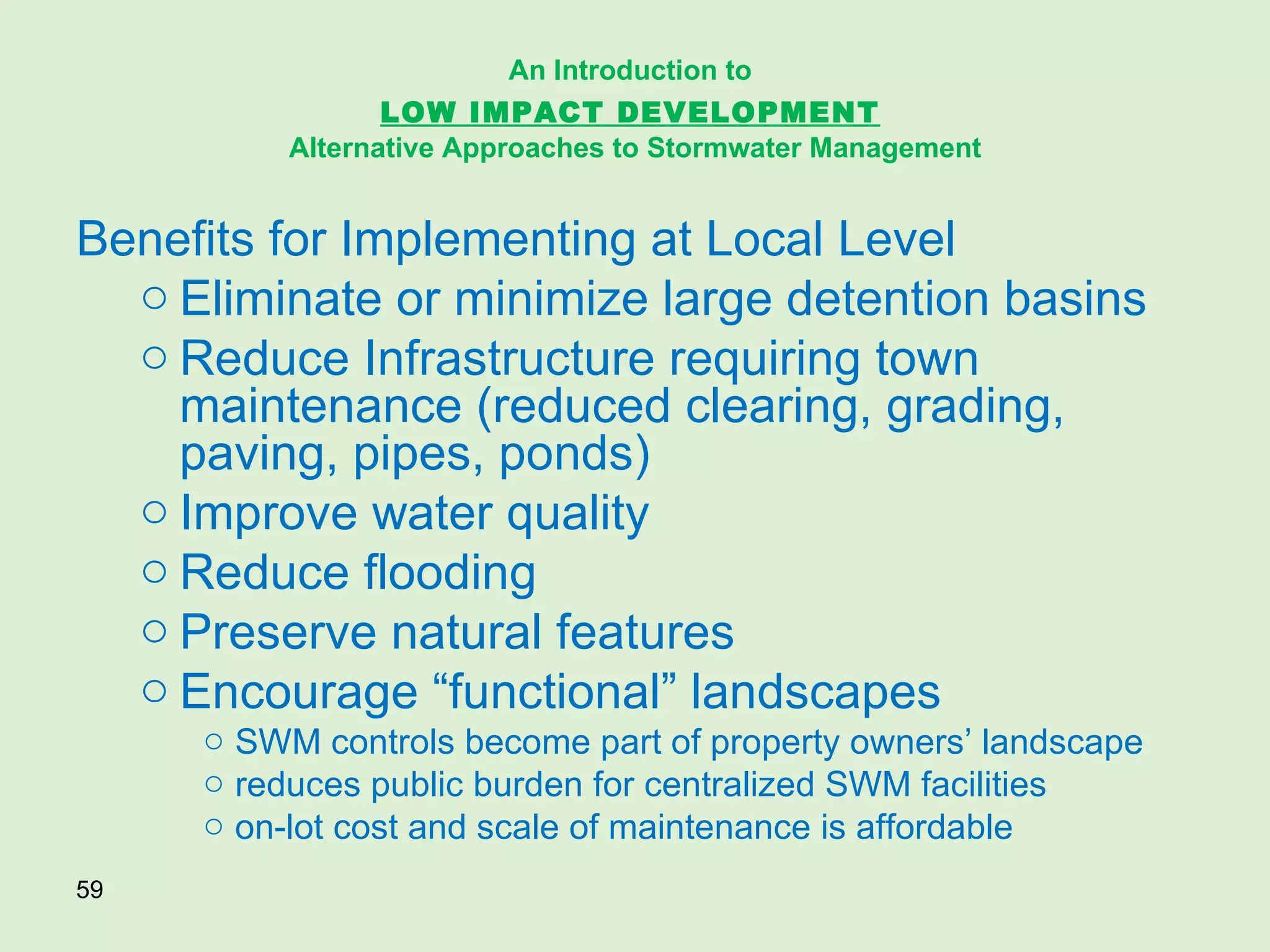 Benefits for Implementing at Local Level Eliminate or minimize large detention basins Reduce Infrastructure requiring town maintenance (reduced clearing, grading, paving, pipes, ponds) Improve water quality Reduce flooding Preserve natural features Encourage “functional” landscapes  SWM controls become part of property owners’ landscape reduces public burden for centralized SWM facilities on-lot cost and scale of maintenance is affordable An Introduction to   LOW IMPACT DEVELOPMENT   Alternative Approaches to Stormwater Management 