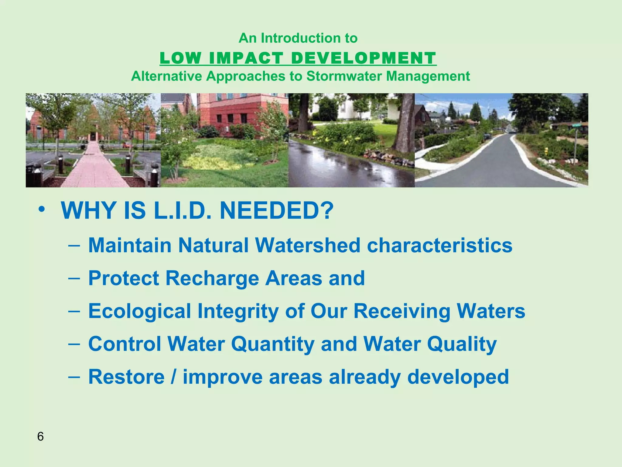 WHY IS L.I.D. NEEDED? Maintain Natural Watershed characteristics Protect Recharge Areas and Ecological Integrity of Our Receiving Waters Control Water Quantity and Water Quality Restore / improve areas already developed An Introduction to   LOW IMPACT DEVELOPMENT   Alternative Approaches to Stormwater Management 