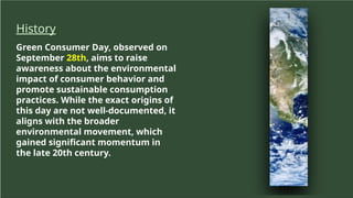History
Green Consumer Day, observed on
September 28th, aims to raise
awareness about the environmental
impact of consumer behavior and
promote sustainable consumption
practices. While the exact origins of
this day are not well-documented, it
aligns with the broader
environmental movement, which
gained significant momentum in
the late 20th century.
 