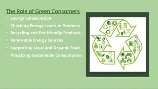 The Role of Green Consumers
• Energy Conservation
• Renewable Energy Sources
• Checking Energy Levels in Products
• Recycling and Eco-friendly Products
• Supporting Local and Organic Food
• Practicing Sustainable Consumption
 