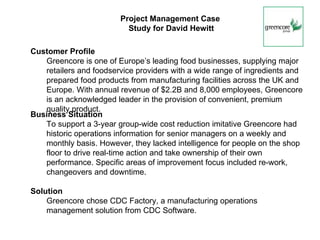 Project Management Case
                          Study for David Hewitt

Customer Profile
   Greencore is one of Europe’s leading food businesses, supplying major
   retailers and foodservice providers with a wide range of ingredients and
   prepared food products from manufacturing facilities across the UK and
   Europe. With annual revenue of $2.2B and 8,000 employees, Greencore
   is an acknowledged leader in the provision of convenient, premium
   quality product.
Business Situation
   To support a 3-year group-wide cost reduction imitative Greencore had
   historic operations information for senior managers on a weekly and
   monthly basis. However, they lacked intelligence for people on the shop
   floor to drive real-time action and take ownership of their own
   performance. Specific areas of improvement focus included re-work,
   changeovers and downtime.

Solution
    Greencore chose CDC Factory, a manufacturing operations
    management solution from CDC Software.
 