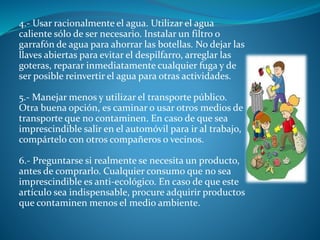 4.- Usar racionalmente el agua. Utilizar el agua
caliente sólo de ser necesario. Instalar un filtro o
garrafón de agua para ahorrar las botellas. No dejar las
llaves abiertas para evitar el despilfarro, arreglar las
goteras, reparar inmediatamente cualquier fuga y de
ser posible reinvertir el agua para otras actividades.
5.- Manejar menos y utilizar el transporte público.
Otra buena opción, es caminar o usar otros medios de
transporte que no contaminen. En caso de que sea
imprescindible salir en el automóvil para ir al trabajo,
compártelo con otros compañeros o vecinos.
6.- Preguntarse si realmente se necesita un producto,
antes de comprarlo. Cualquier consumo que no sea
imprescindible es anti-ecológico. En caso de que este
artículo sea indispensable, procure adquirir productos
que contaminen menos el medio ambiente.
 