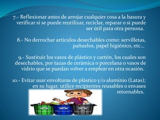 7.- Reflexionar antes de arrojar cualquier cosa a la basura y
verificar si se puede reutilizar, reciclar, reparar o si puede
ser útil para otra persona.
8.- No derrochar artículos desechables como: servilletas,
pañuelos, papel higiénico, etc…
9.- Sustituir los vasos de plástico y cartón, los cuales son
desechables, por tazas de cerámica o porcelana o vasos de
vidrio que se puedan volver a emplear en otra ocasión.
10.- Evitar usar envolturas de plástico y/o aluminio (Latas);
en su lugar, utilice recipientes reusables o envases
retornables.
 